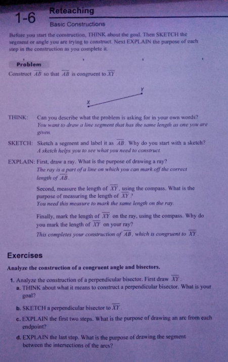 1-6 Reteaching 
Basic Constructions 
Before you start the construction, THINK about the goal. Then SKETCH the 
segment or angle you are trying to construct. Next EXPLAIN the purpose of each 
step in the construction as you complete it. 
Problem 
Construct overline AB so that overline AB is congruent to overline XY
Y
x
THINK: Can you describe what the problem is asking for in your own words? 
You want to draw a line segment that has the same length as one you are 
given. 
SKETCH: Sketch a segment and label it as overline AB. Why do you start with a sketch? 
A sketch helps you to see what you need to construct. 
EXPLAIN: First, draw a ray. What is the purpose of drawing a ray? 
The ray is a part of a line on which you can mark off the correct 
length of overline AB. 
Second, measure the length of overline XY , using the compass. What is the 
purpose of measuring the length of overline XY ? 
You need this measure to mark the same length on the ray. 
Finally, mark the length of overline XY on the ray, using the compass. Why do 
you mark the length of overline XY on your ray? 
This completes your construction of overline AB , which is congruent to overline XY. 
Exercises 
Analyze the construction of a congruent angle and bisectors. 
1. Analyze the construction of a perpendicular bisector. First draw overline XY. 
a. THINK about what it means to construct a perpendicular bisector. What is your 
goal? 
b. SKETCH a perpendicular bisector to overline XY. 
c. EXPLAIN the first two steps. What is the purpose of drawing an arc from each 
endpoint? 
d. EXPLAIN the last step. What is the purpose of drawing the segment 
between the intersections of the ares?