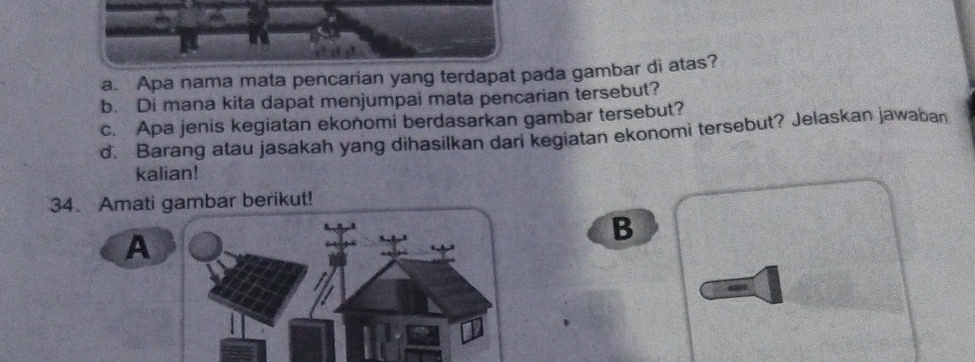 Apa nama mata pencarian yang terdapat pada gambar di atas? 
b. Di mana kita dapat menjumpai mata pencarian tersebut? 
c. Apa jenis kegiatan ekonomi berdasarkan gambar tersebut? 
d. Barang atau jasakah yang dihasilkan dari kegiatan ekonomi tersebut? Jelaskan jawaban 
kalian! 
34. Amati gambar berikut! 
B 
A