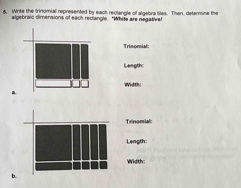 Write the trinomial represented by each rectangle of algebra tiles. Then, determine the 
algebraic dimensions of each rectangle. *White are negative! 
Trinomial: 
Length: 
Width: 
a. 
Trinomial: 
Length: 
Width: 
b.