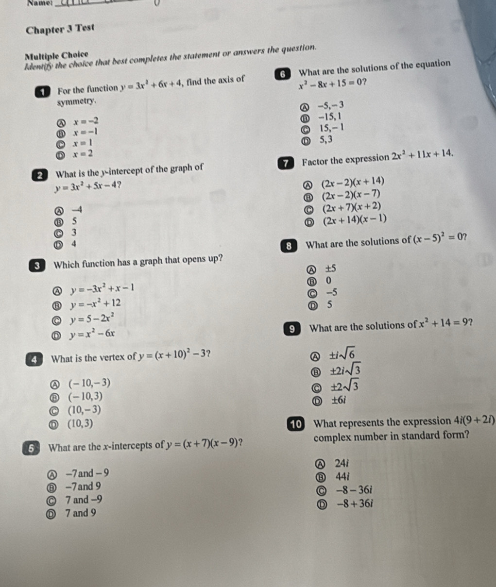 Name:_
Chapter 3 Test
Multiple Choice
Identify the choice that best completes the statement or answers the question.
For the function y=3x^2+6x+4 , find the axis of 6 What are the solutions of the equation
symmetry. x^2-8x+15=0 ?
x=-2 Ⓐ -5, - 3
⑪ -15, 1
③ x=-1
Ⓒ 15, - 1
C x=1
Ⓓ 5, 3
D x=2
2 What is the y-intercept of the graph of Factor the expression 2x^2+11x+14.
y=3x^2+5x-4 ?
A (2x-2)(x+14)
⑧ (2x-2)(x-7)
Ⓐ -4 C (2x+7)(x+2)
⑬ 5 D (2x+14)(x-1)
C 3
Ⓓ 4 8 What are the solutions of (x-5)^2=0 ?
Which function has a graph that opens up?
A y=-3x^2+x-1 Ⓐ ±5
⑧ 0
⑧ y=-x^2+12 C -5
Ⓓ 5
C y=5-2x^2
D y=x^2-6x
9 What are the solutions of x^2+14=9 ?
4 What is the vertex of y=(x+10)^2-3 ? A ± isqrt(6)
⑧ ± 2isqrt(3)
A (-10,-3)
C ± 2sqrt(3)
⑧ (-10,3)
C (10,-3) Ⓓ ±6i
(10,3) 10 What represents the expression 4i(9+2i)
6 What are the x-intercepts of y=(x+7)(x-9) ? complex number in standard form?
Ⓐ -7 and - 9 Ⓐ 24i
⑧ -7and 9 ⑬ 44i
◎ -8-36i
© 7 and -9
D -8+36i
Ⓓ 7 and 9