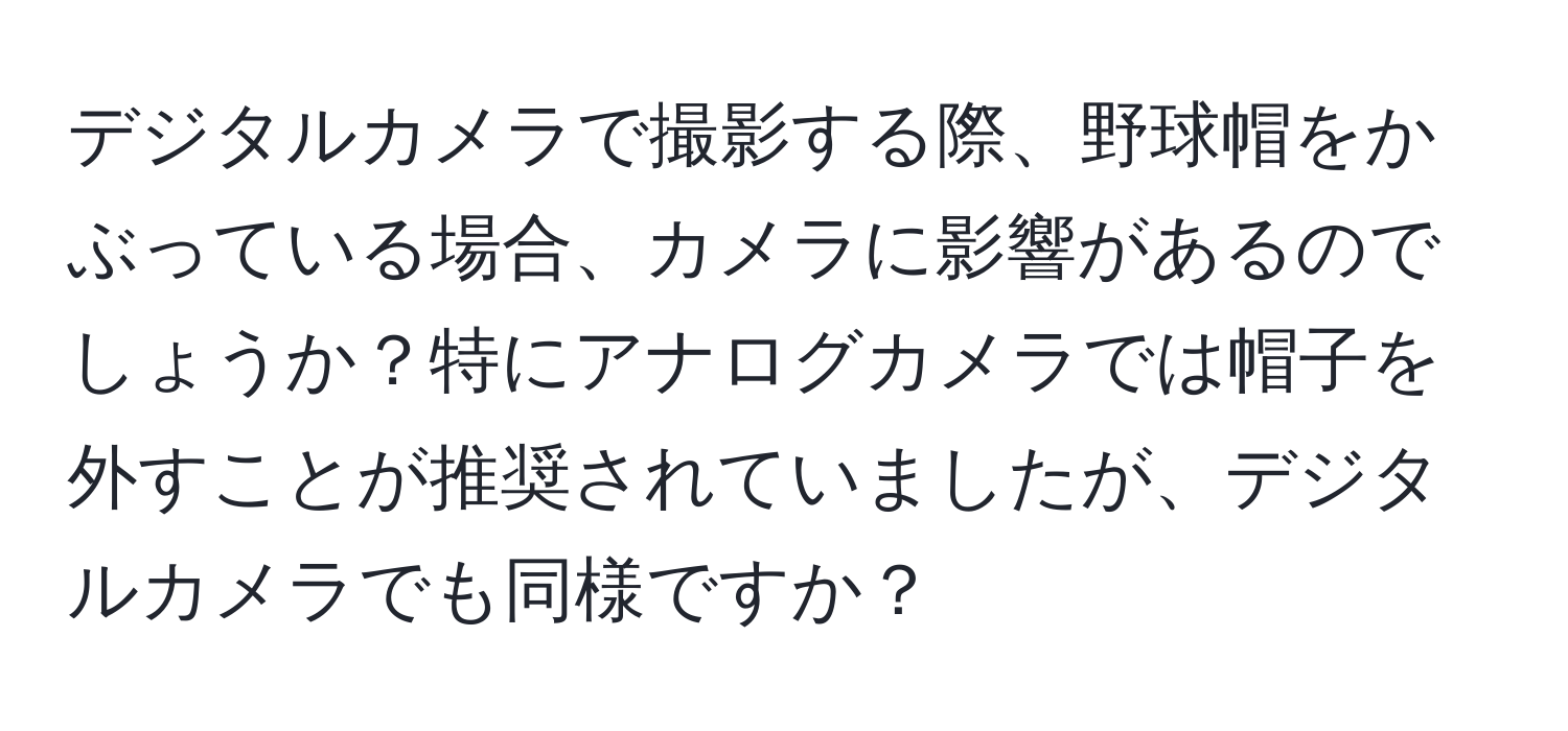 デジタルカメラで撮影する際、野球帽をかぶっている場合、カメラに影響があるのでしょうか？特にアナログカメラでは帽子を外すことが推奨されていましたが、デジタルカメラでも同様ですか？