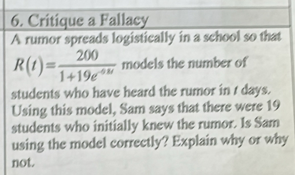 Critique a Fallacy 
A rumor spreads logistically in a school so that
R(t)= 200/1+19e^(-68t)  models the number of 
students who have heard the rumor in t days. 
Using this model, Sam says that there were 19
students who initially knew the rumor. Is Sam 
using the model correctly? Explain why or why 
not.