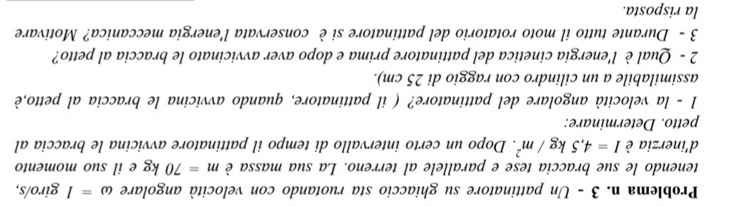 Problema n. 3 - Un pattinatore su ghiaccio sta ruotando con velocità angolare omega =1 giro/s, 
tenendo le sue braccia tese e parallele al terreno. La sua massa è m=70kg e il suo momento 
d'inerzia è I=4,5kg/m^2. Dopo un certo intervallo di tempo il pattinatore avvicina le braccia al 
petto. Determinare: 
1 - la velocità angolare del pattinatore? ( il pattinatore, quando avvicina le braccia al petto,è 
assimilabile a un cilindro con raggio di 25 cm). 
2 - Qual è l'energia cinetica del pattinatore prima e dopo aver avvicinato le braccia al petto? 
3 - Durante tutto il moto rotatorio del pattinatore si è conservata l'energia meccanica? Motivare 
la risposta.