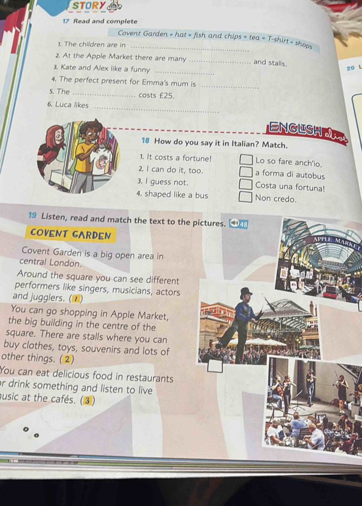 STORY
17 Read and complete
Covent Garden = hat = fish and chips = tea = T-shirt » shops
1. The children are in_
2. At the Apple Market there are many _and stalls.
3. Kate and Alex like a funny_
20 L
4. The perfect present for Emma's mum is_
5. The _costs £25.
6. Luca likes_
ENGUSHA
18 How do you say it in Italian? Match.
1. It costs a fortune! Lo so fare anch'io.
2. I can do it, too. a forma di autobus
3. l guess not. Costa una fortuna!
4. shaped like a bus Non credo.
19 Listen, read and match the text to the pictures. 48
COVENT GARDEN APPL
MARKET
Covent Garden is a big open area in
central London.
Around the square you can see different
performers like singers, musicians, actors
and jugglers. (■)
You can go shopping in Apple Market,
the big building in the centre of the
square. There are stalls where you can
buy clothes, toys, souvenirs and lots of
other things. (2)
You can eat delicious food in restaurants
r drink something and listen to live 
usic at the cafés. (③)