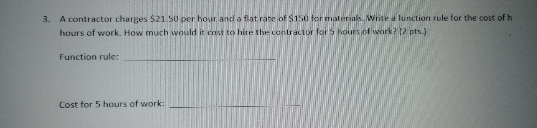 A contractor charges $21.50 per hour and a flat rate of $150 for materials. Write a function rule for the cost of h
hours of work. How much would it cost to hire the contractor for 5 hours of work? (2 pts.) 
Function rule:_ 
Cost for 5 hours of work:_