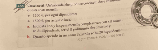 405 Cuscinetti Un’azienda che produce cuscinetti deve afffol 
questi costi mensili:
1200 €, per ogni dipendente;
1500 €, per acqua e luce. 
a. Indicata con y la spesa mensile complessiva e con x il nume- 
ro di dipendenti, scrivi il polinomio che descrive y. 
b. Quanto spende in un anno l’azienda se ha 20 dipendenti? 
[a) y=1200x+1500;b) 306000∈ ]