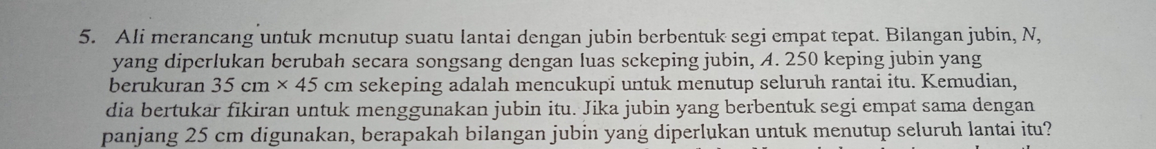 Ali merancang untuk mcnutup suatu lantai dengan jubin berbentuk segi empat tepat. Bilangan jubin, N, 
yang diperlukan berubah secara songsang dengan luas sekeping jubin, A. 250 keping jubin yang 
berukuran 35cm* 45cm sekeping adalah mencukupi untuk menutup seluruh rantai itu. Kemudian, 
dia bertukar fikiran untuk menggunakan jubin itu. Jika jubin yang berbentuk segi empat sama dengan 
panjang 25 cm digunakan, berapakah bilangan jubin yang diperlukan untuk menutup seluruh lantai itu?