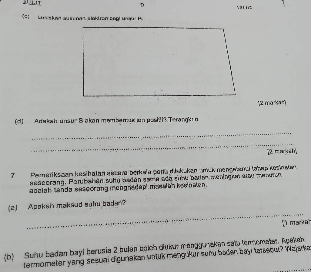 SULIT 9 
1511/2 
(c) Lukiskan susunan elektron bagi unsur R. 
[2 markah] 
(d) Adakah unsur S akan membentuk ion positif? Terangkan 
_ 
_ 
[2 markah] 
7 Pemeriksaan kesihatan secara berkala perlu dilakukan untuk mengetahui tahap kesihatan 
seseorang. Perubahan suhu badan sama ada suhu badan meningkat atau menurun 
adalah tanda seseorang menghadapi masalah kesihatan. 
_ 
(a) Apakah maksud suhu badan? 
[1 markah 
(b) Suhu badan bayi berusia 2 bulan boleh diukur menggunakan satu termometer. Apakah 
termometer yang sesuai digunakan untuk mengukur suhu badan bayl tersebut? Wajarka