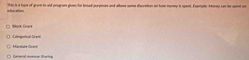 This is a type of grant-in-aid program given for broad purposes and allows some discretion on how money is spent. Example: Money can be spent on
education,
Block Grant
Categorical Grant
Mandate Grant
General revenue Sharing