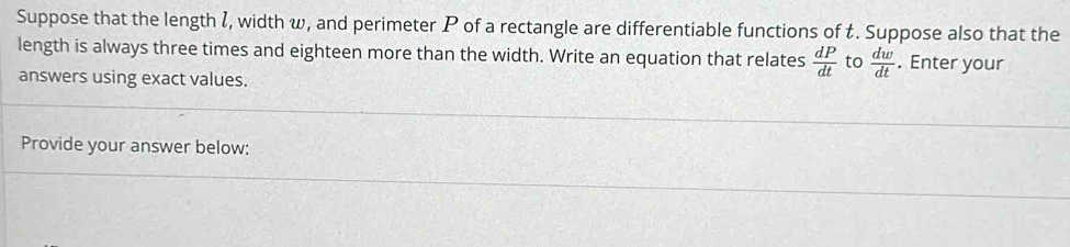 Suppose that the length I, width w, and perimeter P of a rectangle are differentiable functions of t. Suppose also that the 
length is always three times and eighteen more than the width. Write an equation that relates  dP/dt  to  dw/dt . Enter your 
answers using exact values. 
Provide your answer below: