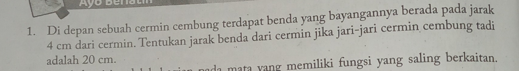 Ayo Benati 
1. Di depan sebuah cermin cembung terdapat benda yang bayangannya berada pada jarak
4 cm dari cermin. Tentukan jarak benda dari cermin jika jari-jari cermin cembung tadi 
adalah 20 cm. 
da mata yang memiliki fungsi yang saling berkaitan.