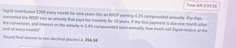 Time left 0:59:36 
Sigrid contributed $200 every month for nine years into an RRSP earning 4.3% compounded annually. She then 
converted the RRSP into an annuity that pays her monthly for 20 years. If the first payment is due one month after 
the conversion, and interest on the annuity is 5.4% compounded semi-annually, how much will Sigrid receive at the 
end of every month? 
Round final answer to two decimal places i.e. 356.58