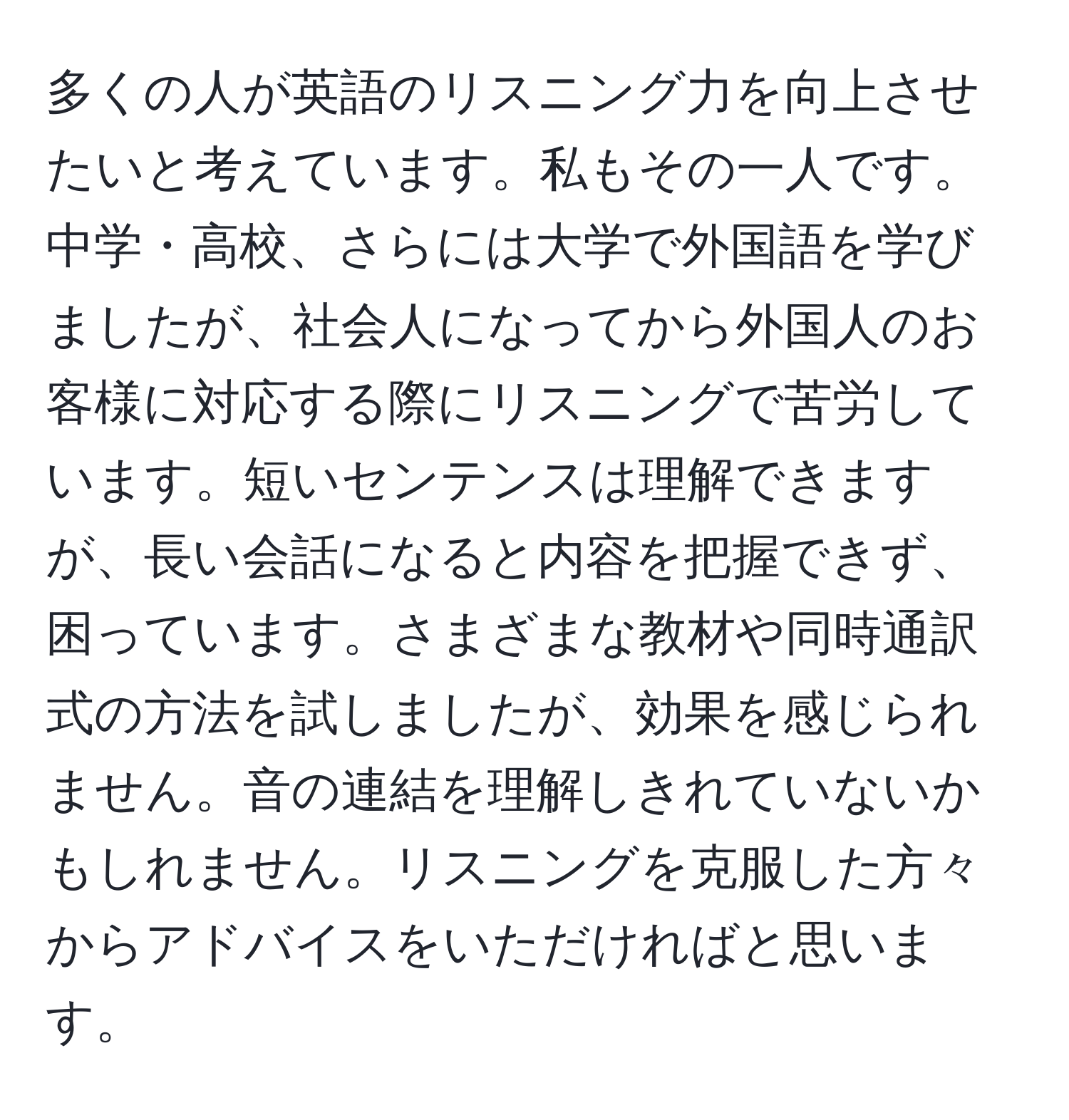 多くの人が英語のリスニング力を向上させたいと考えています。私もその一人です。中学・高校、さらには大学で外国語を学びましたが、社会人になってから外国人のお客様に対応する際にリスニングで苦労しています。短いセンテンスは理解できますが、長い会話になると内容を把握できず、困っています。さまざまな教材や同時通訳式の方法を試しましたが、効果を感じられません。音の連結を理解しきれていないかもしれません。リスニングを克服した方々からアドバイスをいただければと思います。