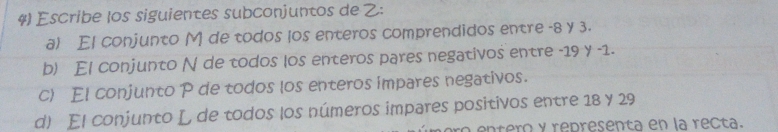 Escribe los siguientes subconjuntos de : 
a) El conjunto M de todos los enteros comprendidos entre -8 y 3. 
b) El conjunto N de todos los enteros pares negativos entre -19 y -1. 
c) El conjunto P de todos los enteros impares negativos. 
d) El conjunto L de todos los números impares positivos entre 18 y 29
a entero y representa en la recta.