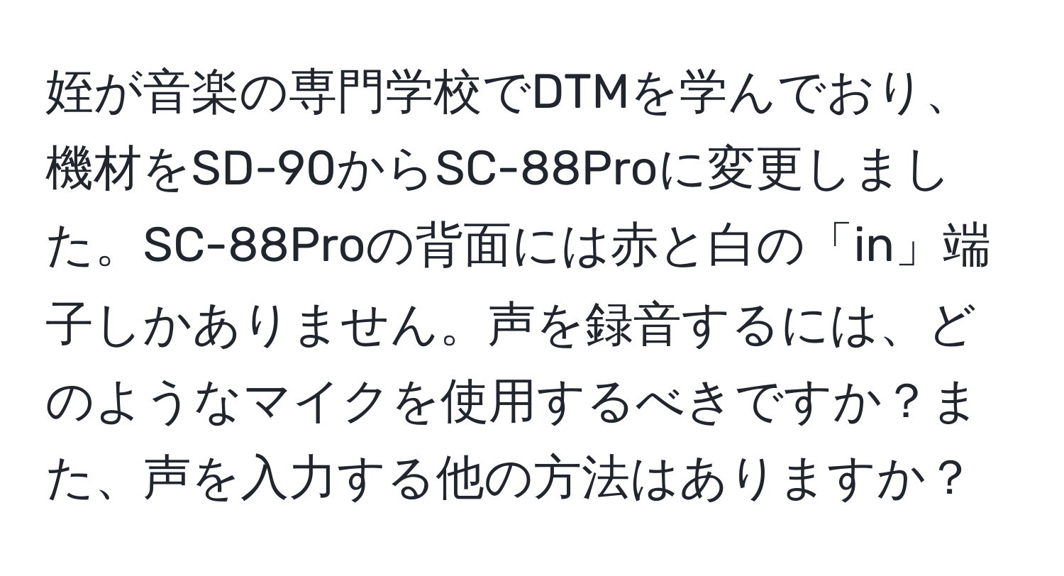 姪が音楽の専門学校でDTMを学んでおり、機材をSD-90からSC-88Proに変更しました。SC-88Proの背面には赤と白の「in」端子しかありません。声を録音するには、どのようなマイクを使用するべきですか？また、声を入力する他の方法はありますか？