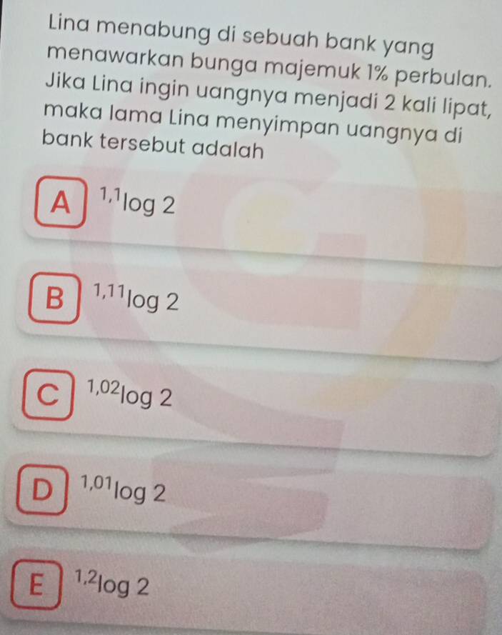 Lina menabung di sebuah bank yang
menawarkan bunga majemuk 1% perbulan.
Jika Lina ingin uangnya menjadi 2 kali lipat,
maka lama Lina menyimpan uangnya di
bank tersebut adalah
A^(1,1)log 2
B^(1,11)log 2
C^(1,02)log 2
D^(1,01)log 2
E^(1,2)log 2