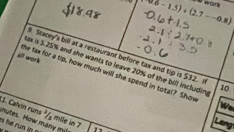 0.6-1.5)/ (2.7--0.8)
owwork 
. Stacey's bill at a restaurant before tax and tip is $32. I 
all work 
ax is 5.25% and she wants to leave 20% of the bill includin 
he tax for a tip, how much will she spend in total? Shov
10
We 
1. Calvin runs ³ mile in 7 12
nutes. How many mil 
and 
s he run in