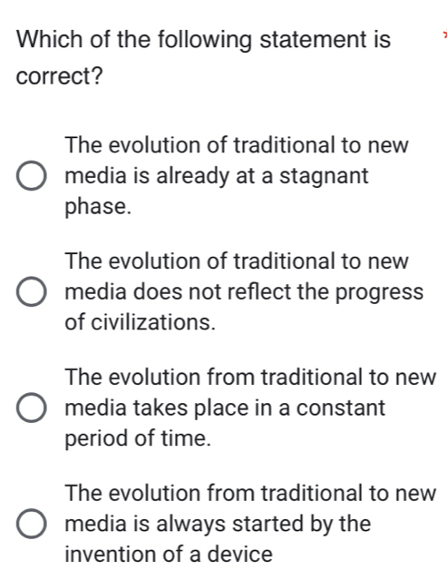 Which of the following statement is
correct?
The evolution of traditional to new
media is already at a stagnant
phase.
The evolution of traditional to new
media does not reflect the progress
of civilizations.
The evolution from traditional to new
media takes place in a constant
period of time.
The evolution from traditional to new
media is always started by the
invention of a device