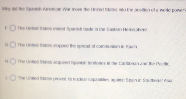 Why did the Spanish-American War move the United States into the position of a world power?
F The United States ended Spanish trade in the Eastern Hemisphere.
G The United States stopped the spread of communism in Spain.
H. The United States acquired Spanish territories in the Caribbean and the Pacific.
J. The United States proved its nuclear capabilities against Spain in Southeast Asia.