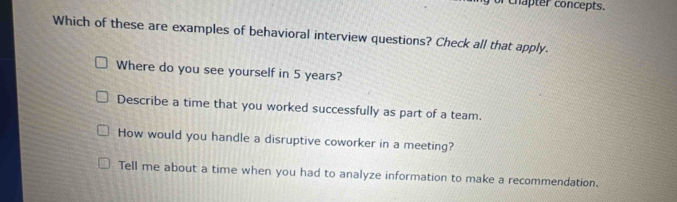 or chapter concepts.
Which of these are examples of behavioral interview questions? Check all that apply.
Where do you see yourself in 5 years?
Describe a time that you worked successfully as part of a team.
How would you handle a disruptive coworker in a meeting?
Tell me about a time when you had to analyze information to make a recommendation.