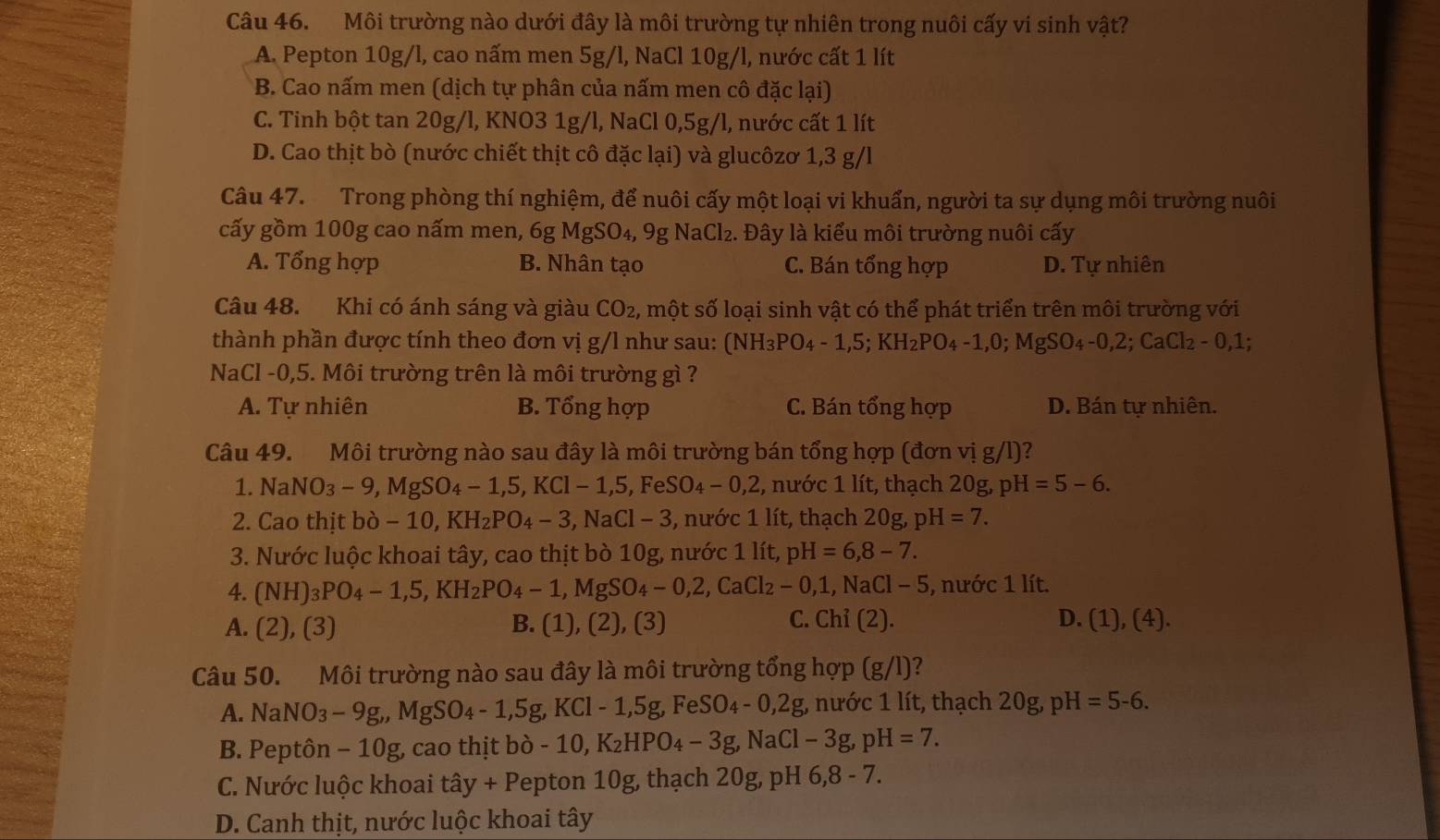 Môi trường nào dưới đây là môi trường tự nhiên trong nuôi cấy vi sinh vật?
A. Pepton 10g/l, cao nấm men 5g/l, NaCl 10g/l, nước cất 1 lít
* B. Cao nấm men (dịch tự phân của nấm men cô đặc lại)
C. Tinh bột tan 20g/l, KNO3 1g/l, NaCl 0,5g/l, nước cất 1 lít
D. Cao thịt bò (nước chiết thịt cô đặc lai) và glucôzơ 1,3 g/l
Câu 47. Trong phòng thí nghiệm, để nuôi cấy một loại vi khuẩn, người ta sự dụng môi trường nuôi
cấy gồm 100g cao nấm men, 6g MgSO_4,9g NaCl_2..  Đây là kiểu môi trường nuôi cấy
A. Tổng hợp B. Nhân tạo C. Bán tổng hợp D. Tự nhiên
Câu 48. Khi có ánh sáng và giàu CO_2 , một số loại sinh vật có thể phát triển trên môi trường với
thành phần được tính theo đơn vị g/l như sau: (NH_3PO_4-1,5;KH_2PO_4-1,0;MgSO_4-0,2;CaCl_2-0,1;
NaCl-0,5. Môi trường trên là môi trường gì ?
A. Tự nhiên B. Tổng hợp C. Bán tổng hợp D. Bán tự nhiên.
Câu 49. Môi trường nào sau đây là môi trường bán tổng hợp (đơn vị g/l)?
1. NaNO_3-9,MgSO_4-1,5,KCl-1,5,FeSO_4-0,2 , nước 1 lít, thạch 20g, pH=5-6.
2. Cao thit bpartial -10,KH_2PO_4-3,NaCl-3 *, nước 1 lít, thạch 20g, pH=7.
3. Nước luộc khoai tây, cao thịt bò 10g, nước 1 lít, pH=6,8-7.
4. (NH)_3PO_4-1,5,KH_2PO_4-1,MgSO_4-0,2,CaCl_2-0,1,NaCl-5 , nước 1 lít.
C. Chi(2).
A. (2),(3) B. (1),(2),(3) D. (1),(4).
Câu 50. Môi trường nào sau đây là môi trường tổng hợp (g/l) a
A. NaNO_3-9g,MgSO_4-1,5g,KCl-1,5g,FeSO_4-0,2g, nước 1 lít, thạch 20g,pH=5-6.
B. Peptôn - 10g, cao thịt b bpartial -10,K_2HPO_4-3g,NaCl-3g,pH=7.
C. Nước luộc khoai that ay+P epton 10g, thạch 20g, pH 6,8-7.
D. Canh thịt, nước luộc khoai tây