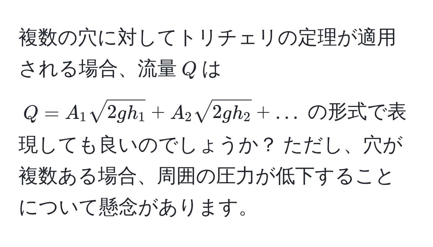 複数の穴に対してトリチェリの定理が適用される場合、流量$Q$は $Q = A_1 sqrt(2gh_1) + A_2 sqrt(2gh_2) + ...$ の形式で表現しても良いのでしょうか？ ただし、穴が複数ある場合、周囲の圧力が低下することについて懸念があります。