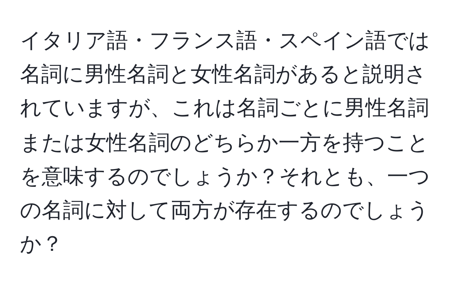 イタリア語・フランス語・スペイン語では名詞に男性名詞と女性名詞があると説明されていますが、これは名詞ごとに男性名詞または女性名詞のどちらか一方を持つことを意味するのでしょうか？それとも、一つの名詞に対して両方が存在するのでしょうか？