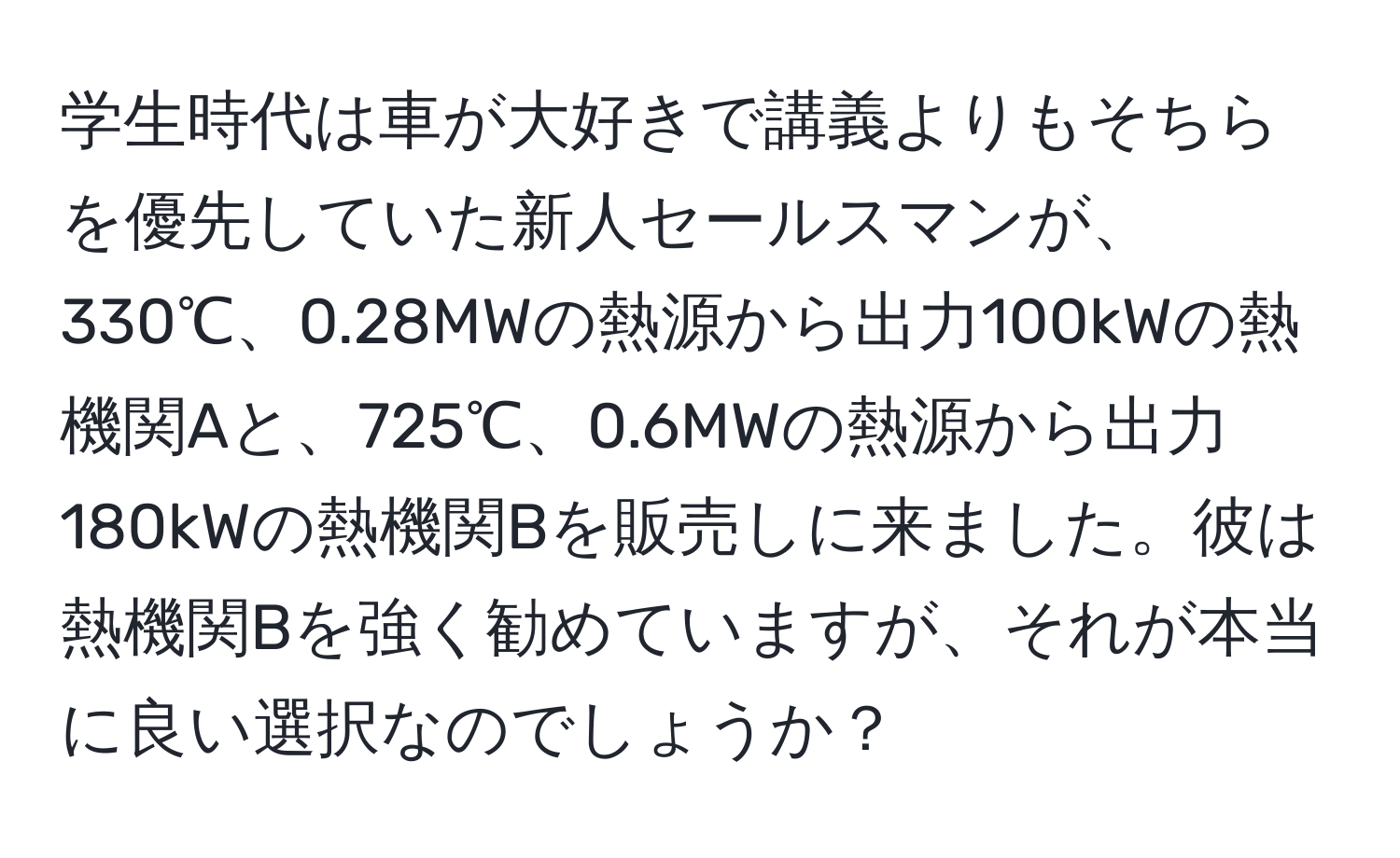 学生時代は車が大好きで講義よりもそちらを優先していた新人セールスマンが、330℃、0.28MWの熱源から出力100kWの熱機関Aと、725℃、0.6MWの熱源から出力180kWの熱機関Bを販売しに来ました。彼は熱機関Bを強く勧めていますが、それが本当に良い選択なのでしょうか？