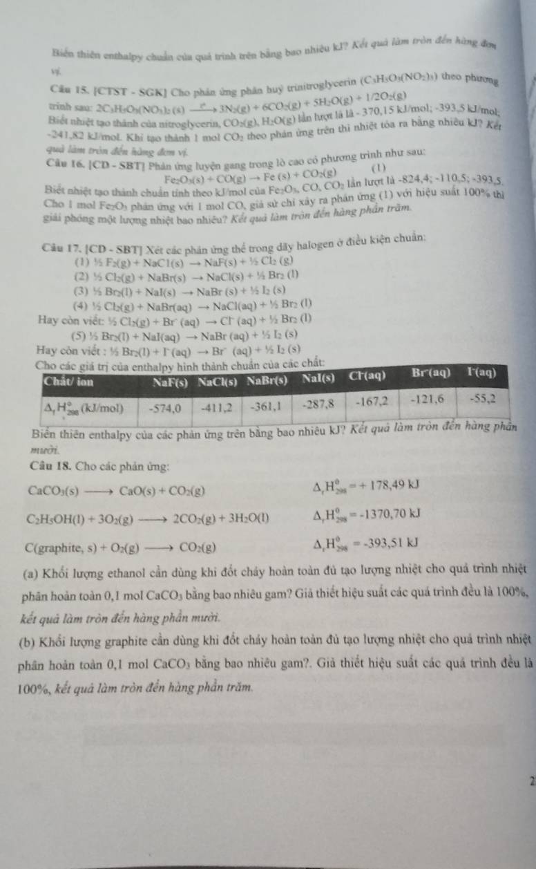 Biến thiên enthalpy chuẩn của quả trình trên bằng bao nhiệu kJ? Kết quả làm tròn đến hùng đơi

Cău 15. [CTST - SGK] Cho phân ứng phân huy trinitroglycetin (C_3H_3O_3(NO_2)_3) theo phương
trinh sau: 2C_3H_5O_3(NO_3)_2(s)to 3N_2(g)+6CO_2(g)+5H_2O(g)+1/2O_2(g) H_2O(g) lần hượt là 14-370.15 kJ/mol; -393,5 kJ/mol:
Biết nhiệt tạo thành của nitroglycerin, CO_2(g
-241,82 kJ/mol. Khỉ tạo thành 1 mol CO_2 theo phản ứng trên thì nhiệt tóa ra bằng nhiều kJ? Kết
quả làm trên đến hàng đơn vị.
Câu 16. [CD - SBT] Phản ứng luyện gang trong lò cao có phương trình như sau: (1)
Biết nhiệt tạo thành chuẩn tính theo kJ/mol của I Fe_2O_3(s)+CO(g)to Fe(s)+CO_2(g) Fe_2O_3,CO_2CO_2 lần lượt là -8 24,4;-110,5;-393,5
Cho 1 mol FezO₃ phản ứng với 1 mol CO, giả sử chỉ xây ra phần ứng (1) với hiệu suất 100% th
giải phóng một lượng nhiệt bao nhiêu? Kết quả làm tròn đến hàng phần trăm
Câu 17, CD- - SBTJ Xét các phần ứng thể trong dãy halogen ở điều kiện chuẩn:
(1) ½ F_2(g)+NaCl(s)to NaF(s)+1/2Cl_2(g)
(2) ½ Cl_2(g)+NaBr(s)to NaCl(s)+1/2Br_2(l)
(3) ½ Br_2(l)+NaI(s)to NaBr(s)+1/2I_2(s)
(4) ½ Cl_2(g)+NaBr(aq)to NaCl(aq)+1/2Br_2(l)
Hay còn viết: ½ Cl_2(g)+Br(aq)to Cr(aq)+1/2Br_2(l)
(5) ^1/_2Br_2(l)+NaI(aq)to NaBr(aq)+1/2I_2(s)
Hay còn viết : 1/2Br_2(l)+I^-(aq)to Br(aq)+1/2I_2(s)
Biển thiên enthalpy của các phản ứng trên bằng bao nhiêu
mườ.
Câu 18. Cho các phản ứng:
CaCO_3(s)to CaO(s)+CO_2(g)
4 H_(205)^0=+178,49kJ
C_2H_5OH(l)+3O_2(g)to 2CO_2(g)+3H_2O(l) D H_(298)^0=-1370,70kJ
C(graphite,s)+O_2(g)to CO_2(g)
^ H_(298)^0=-393,51kJ
(a) Khối lượng ethanol cần dùng khi đốt chảy hoàn toàn đủ tạo lượng nhiệt cho quả trình nhiệt
phân hoàn toàn 0, 1 mol CaCO_3 bằng bao nhiêu gam? Giả thiết hiệu suất các quá trình đều là 100%,
kết quả làm tròn đến hàng phần mười.
(b) Khổi lượng graphite cần dùng khi đốt chảy hoàn toàn đủ tạo lượng nhiệt cho quả trình nhiệt
phân hoàn toàn 0,1 mol CaCO_3 bằng bao nhiêu gam?. Giả thiết hiệu suất các quá trình đều là
100%, kết quả làm tròn đến hàng phần trăm.
2