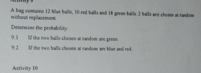 Actony 9 
A bag contains 12 blue balls, 10 red balls and 18 green balls. 2 balls are chosen at random 
without replacement. 
Determine the probability: 
9.1 If the two balls chosen at random are green. 
9.2 If the two balls chosen at random are blue and red. 
Activity 10