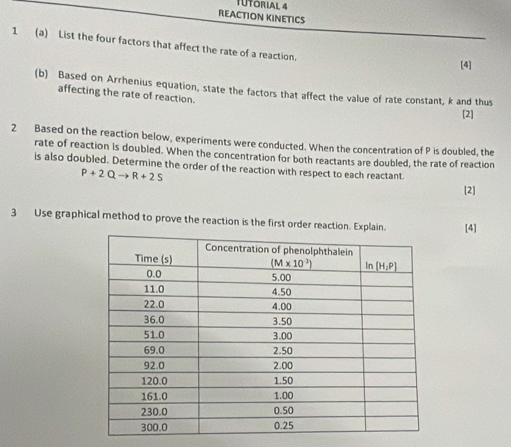 TUTORIAL 4
REACTION KINETICS
1 (a) List the four factors that affect the rate of a reaction.
[4]
(b) Based on Arrhenius equation, state the factors that affect the value of rate constant, k and thus
affecting the rate of reaction.
[2]
2 Based on the reaction below, experiments were conducted. When the concentration of P is doubled, the
rate of reaction is doubled. When the concentration for both reactants are doubled, the rate of reaction
is also doubled. Determine the order of the reaction with respect to each reactant.
P+2Qto R+2S
[2]
3 Use graphical method to prove the reaction is the first order reaction. Expla
[4]