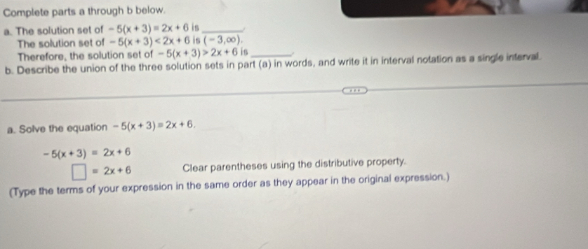 Complete parts a through b below. 
a. The solution set of -5(x+3)=2x+6 is_ 
The solution set of -5(x+3)<2x+6 is (-3,∈fty ). 
Therefore, the solution set of -5(x+3)>2x+6 is_ 
b. Describe the union of the three solution sets in part (a) in words, and write it in interval notation as a single interval. 
a. Solve the equation -5(x+3)=2x+6.
-5(x+3)=2x+6
□ =2x+6 Clear parentheses using the distributive property. 
(Type the terms of your expression in the same order as they appear in the original expression.)