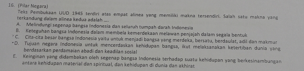 (Pilar Negara)
Teks Pembukaan UUD 1945 terdiri atas empat alinea yang memiliki makna tersendiri. Salah satu makna yang
terkandung dalam alinea kedua adalah ....
A. Melindungi segenap bangsa Indonesia dan seluruh tumpah darah Indonesia
B. Keteguhan bangsa Indonesia dalam membela kemerdekaan melawan penjajah dalam segala bentuk
C. Cita-cita besar bangsa Indonesia yaitu untuk menjadi bangsa yang merdeka, bersatu, berdaulat, adil dan makmur
D. Tujuan negara Indonesia untuk mencerdaskan kehidupan bangsa, ikut melaksanakan ketertiban dunia yang
berdasarkan perdamaian abadi dan keadilan sosial
E. Keinginan yang didambakan oleh segenap bangsa Indonesia terhadap suatu kehidupan yang berkesinambungan
antara kehidupan material dan spiritual, dan kehidupan di dunia dan akhirat