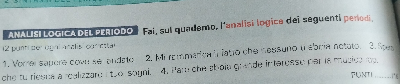 ANALISI LOGICA DEL PERIODO Fai, sul quaderno, l’analisi logica dei seguenti periodi. 
(2 punti per ogni analisi corretta) 
1. Vorrei sapere dove sei andato. 2. Mi rammarica il fatto che nessuno ti abbia notato. 3. Spero 
che tu riesca a realizzare i tuoi sogni. 4. Pare che abbia grande interesse per la musica rap._ 
PUNTI /16