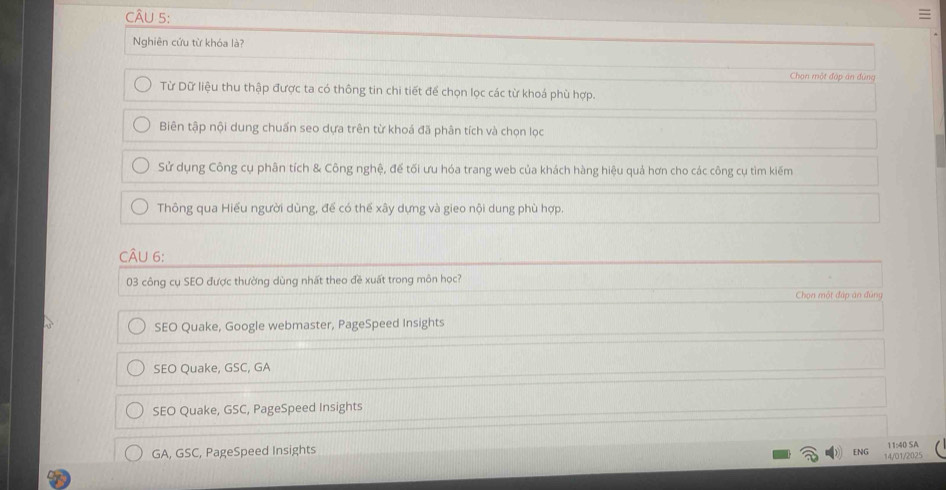 Nghiên cứu từ khóa là?
Chạn một đập án đùng
Từ Dữ liệu thu thập được ta có thông tin chi tiết để chọn lọc các từ khoá phù hợp.
Biên tập nội dung chuẩn seo dựa trên từ khoá đã phân tích và chọn lọc
Sử dụng Công cụ phân tích & Công nghệ, để tối ưu hóa trang web của khách hàng hiệu quả hơn cho các công cụ tìm kiếm
Thông qua Hiểu người dùng, để có thể xây dựng và gieo nội dung phù hợp.
CÂu 6:
03 công cụ SEO được thường dùng nhất theo đề xuất trong môn học?
Chọn một đáp án đúng
SEO Quake, Google webmaster, PageSpeed Insights
SEO Quake, GSC, GA
SEO Quake, GSC, PageSpeed Insights
GA, GSC, PageSpeed Insights
11:40 SA
ENG 14/01/2025