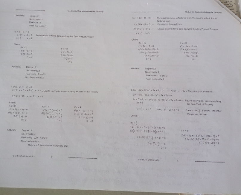 Maduie 11: Autratíve Palynomíal Equatione  Medule 11: Mustratieg Polmonial Easetlaes   
Ansoweta Degree : 1 The equation is not in factored form. We need to write it first in
d x^2+2x-15=0-
No, of routh"
Real root: -2 factored form.
(x+5)(x-3)=0-
No.of reail root/s: 1 Equation in factored form
x+5=0;x-3=0- Equate each factor to zero applying the Zero Product Property
2 x(x-3)=0
X=-5:x=3
x=0;x-3=0 Equate each facter to zero applying the Zero Product Property
x=0:x=3
Check:
ifx=-5
ifx=3
Check: 3^2+2(3)-15=0
ifx=0
x^2+2x-15=0 x^2+2x-15=0
ifx=3
(-5)^2+2(-5)-15=0
x(x-3)=0
x(x-3)=0
25· (-10)-15=0 9+6-15=0
0(0-3)=0 3(3-3)=0
25+(-25)=0 15-15=0
0=0
3(0)=0
0=0
0=
C=0
Answers Degree : 2 Answersc Degree : 2
No. of rets; 2
Real root's : D and 3 No. of reets: 2  Real roots : - 5 and 3
No of real root's; 2 No of real roots: 2
3 x^2(x+7)(x-4)=0
5. (2x-5)(x-6)^2(x^2-2x+5)=0+N ate x^2-2x+5
x=0:x=0:x+7=0:x-4=0 Equate each factor to zaro spplying the Zero Producl Propert is prime (not factorabic)
(2x-5)(x-6)(x-6)((x^2-2x+5)=0
x=0;x=0;x=-7;x=4 Equate each factor to zero applying
2x-5=0;x-6=0;x-6=0;x^2-2x+5=0-
Check:
2x=5 the Zero Product Property
x=0 ifx=-7 ifx=4 x= 5/2 ;x=6;x=6;x^2-2x+5=0 a=frac 3 real roots ( 1/2 
, 6 and 6). The other
x^2(x+7)(x-4)=0 x^2(x+7)(x-4)=0 x^2(x+7)(x-4)=0 2 roots are not real.
0^2(0+7)(0-4)=0 -7^2(-7+7)(-7-4)=0 4^2(4+7)(4-4=0 Check:
D(7)(-4)=0 49 (0)(-11)=0 16(11)(0)=0
0=0 0=0 0-0
x= 5/2 
(2x-5)(x-6)^2(x^2-2x+5)=0
Answers: Degree : 4
(2( 5/2 )-5]( 3/2 -6)^2[ 5/2 -2( 5/2 )+5]=0 x=6
No, of roots; 4
Real root's : 0, 0, -7 and 4
(5-5)( 7/2 )^2( 5/2 -5+5)=0 [2(6)-5](6-6)^2[6^2-2(6)+5]=0
(12-5)(0)^2(36-12+5)=0
No. of reall root's: 4 ( 0 ) ( 43/4 )( 5/2 )=0
t 7)(0)(29)=0
Note; x=0 (wo roots or multiplialty of 2)
0-a
0
Grade 10 Mathwmatics 6 _Grade 20 Mathematics 7
_