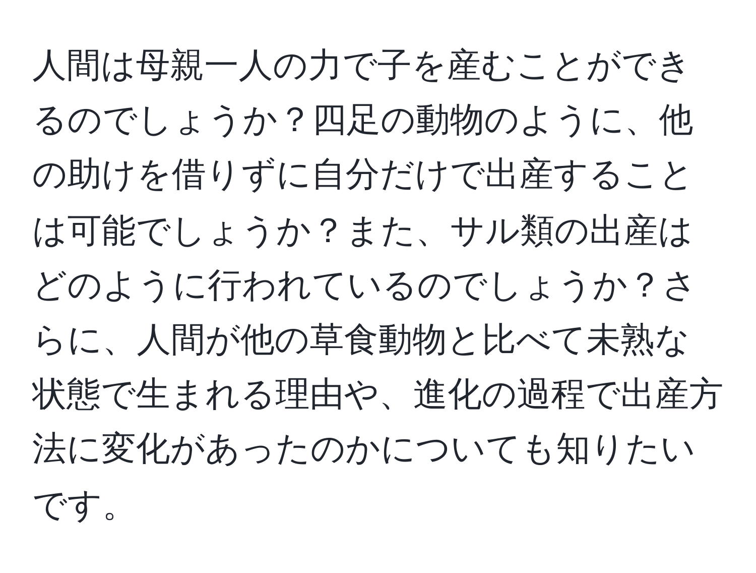 人間は母親一人の力で子を産むことができるのでしょうか？四足の動物のように、他の助けを借りずに自分だけで出産することは可能でしょうか？また、サル類の出産はどのように行われているのでしょうか？さらに、人間が他の草食動物と比べて未熟な状態で生まれる理由や、進化の過程で出産方法に変化があったのかについても知りたいです。