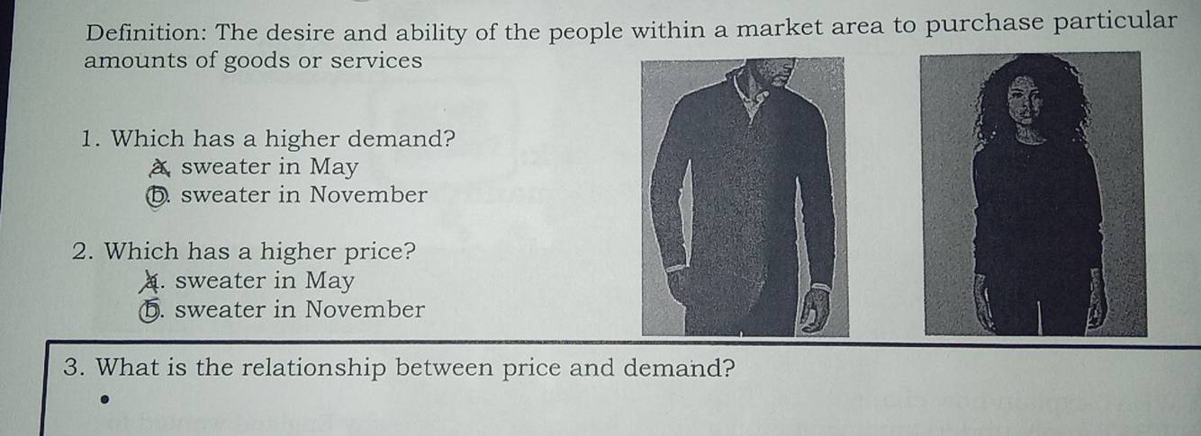 Definition: The desire and ability of the people within a market area to purchase particular
amounts of goods or services
1. Which has a higher demand?
a sweater in May
⑤. sweater in November
2. Which has a higher price?. sweater in May
b. sweater in November
3. What is the relationship between price and demand?