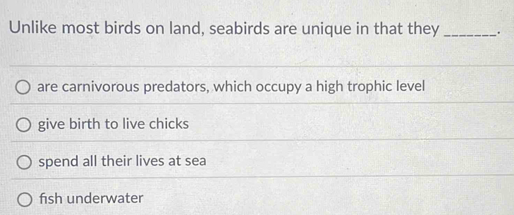 Unlike most birds on land, seabirds are unique in that they _.
are carnivorous predators, which occupy a high trophic level
give birth to live chicks
spend all their lives at sea
fish underwater