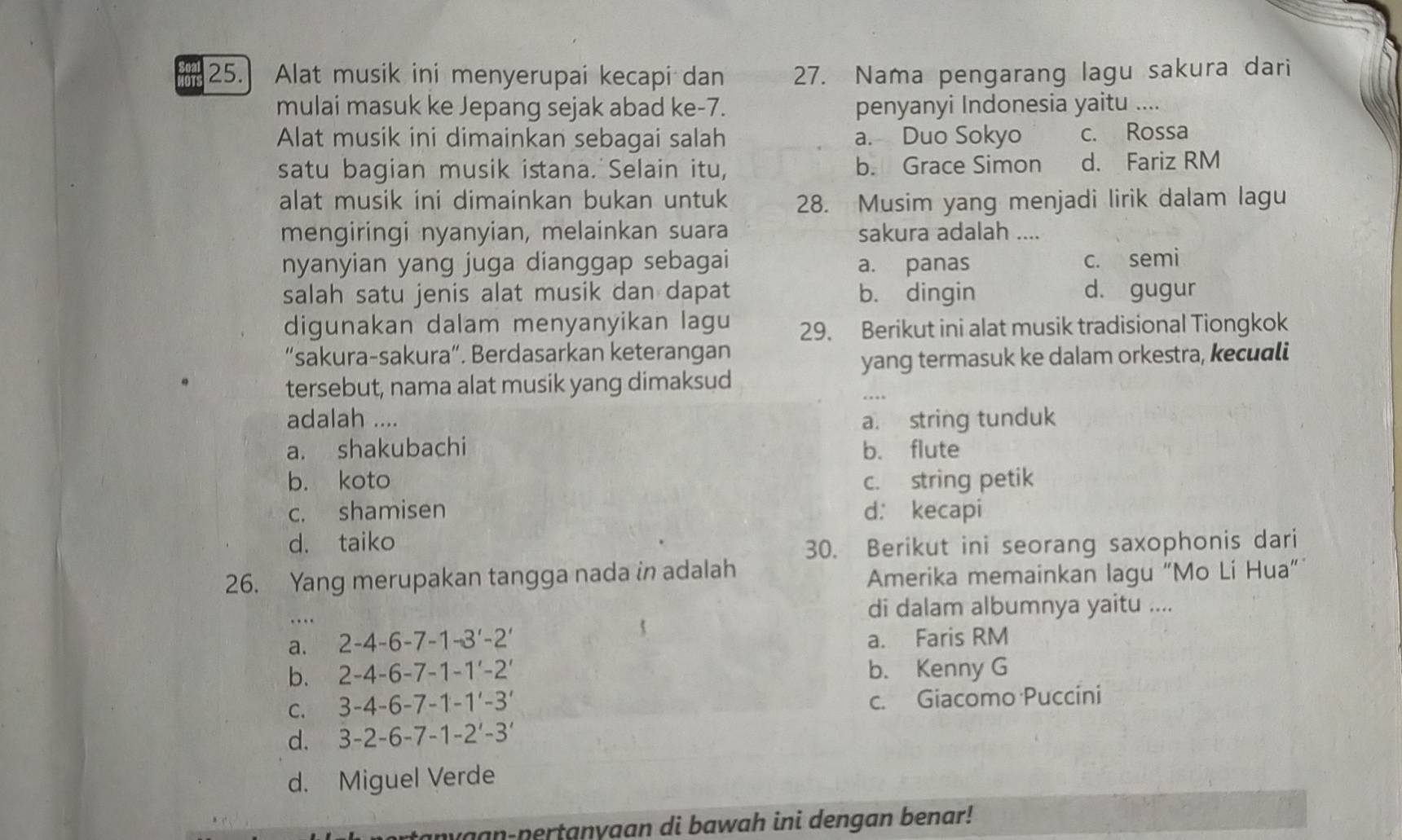 Alat musik ini menyerupai kecapi dan 27. Nama pengarang lagu sakura dari
mulai masuk ke Jepang sejak abad ke-7. penyanyi Indonesia yaitu ....
Alat musik ini dimainkan sebagai salah a. Duo Sokyo c. Rossa
satu bagian musik istana. Selain itu, b. Grace Simon d. Fariz RM
alat musik ini dimainkan bukan untuk 28. Musim yang menjadi lirik dalam lagu
mengiringi nyanyian, melainkan suara sakura adalah ....
nyanyian yang juga dianggap sebagai a. panas
c. semi
salah satu jenis alat musik dan dapat b. dingin d. gugur
digunakan dalam menyanyikan lagu 29. Berikut ini alat musik tradisional Tiongkok
“sakura-sakura”. Berdasarkan keterangan
yang termasuk ke dalam orkestra, kecuali
tersebut, nama alat musik yang dimaksud
adalah .... a. string tunduk
a. shakubachi b. flute
b. koto c. string petik
c. shamisen d： kecapi
d. taiko
30. Berikut ini seorang saxophonis dari
26. Yang merupakan tangga nada in adalah
Amerika memainkan lagu “Mo Li Hua”
..
di dalam albumnya yaitu ....
a. 2-4-6-7-1-3'-2' a. Faris RM
b. 2-4-6-7-1-1'-2' b. Kenny G
C. 3-4-6-7-1-1'-3' c. Giacomo Puccini
d. 3-2-6-7-1-2'-3'
d. Miguel Verde
nyaan-pertanyaan di bawah ini dengan benar!