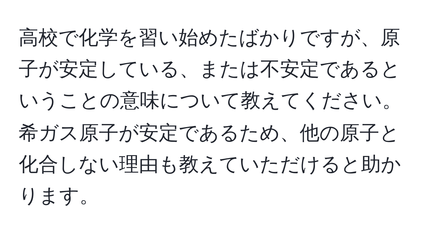 高校で化学を習い始めたばかりですが、原子が安定している、または不安定であるということの意味について教えてください。希ガス原子が安定であるため、他の原子と化合しない理由も教えていただけると助かります。