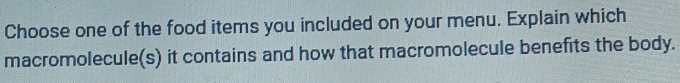 Choose one of the food items you included on your menu. Explain which 
macromolecule(s) it contains and how that macromolecule benefits the body.