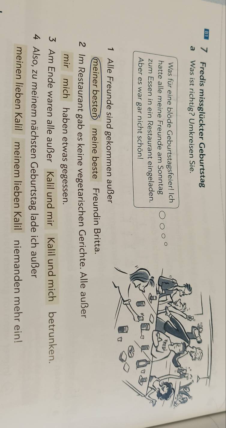 B1 7 Fredis missglückter Geburtstag 
a Was ist richtig? Umkreisen Sie. 
Was für eine blöde Geburtstagsfeier! Ich 
hatte alle meine Freunde am Sonntag 
zum Essen in ein Restaurant eingeladen. 
Aber es war gar nicht schön! 
1 Alle Freunde sind gekommen außer 
meiner besten meine beste Freundin Britta. 
2 Im Restaurant gab es keine vegetarischen Gerichte. Alle außer 
mir mich haben etwas gegessen. 
3 Am Ende waren alle außer Kalil und mir Kalil und mich betrunken. 
4 Also, zu meinem nächsten Geburtstag lade ich außer 
meinen lieben Kalil meinem lieben Kalil niemanden mehr ein!