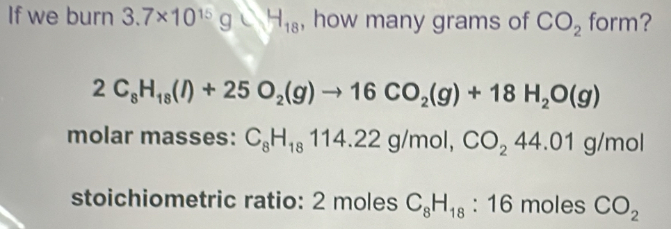 If we burn 3.7* 10^(15)g∪ _18 , how many grams of CO_2 form?
2C_8H_18(l)+25O_2(g)to 16CO_2(g)+18H_2O(g)
molar masses: C_8H_18114.22g/mol, CO_244.01g/mol
stoichiometric ratio: 2 moles C_8H_18:16 moles CO_2