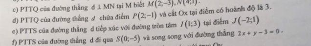 PTTQ của đường thẳng d⊥ MN tại M biết M(2;-3), N(4;1). 
d) PTTQ của đường thẳng đ chứa điểm P(2;-1) và cắt Ox tại điểm có hoành độ là 3. 
e) PTTS của đường thẳng d tiếp xúc với đường tròn tâm I(1;3) tại điểm J(-2;1)
f) PTTS của đường thẳng d đi qua S(0;-5) và song song với đường thẳng 2x+y-3=0.