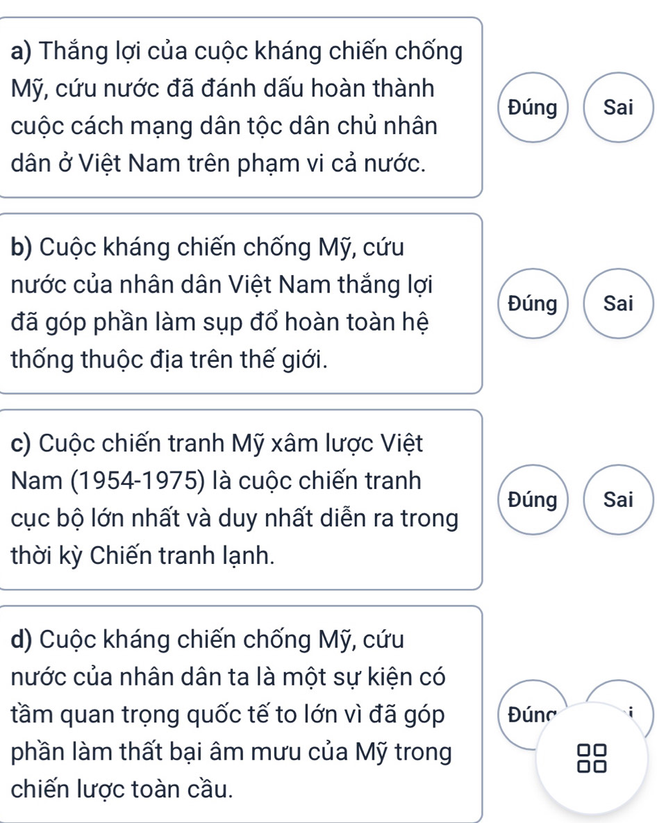 Thắng lợi của cuộc kháng chiến chống 
Mỹ, cứu nước đã đánh dấu hoàn thành 
Đúng Sai 
cuộc cách mạng dân tộc dân chủ nhân 
dân ở Việt Nam trên phạm vi cả nước. 
b) Cuộc kháng chiến chống Mỹ, cứu 
nước của nhân dân Việt Nam thắng lợi 
Đúng Sai 
đã góp phần làm sụp đổ hoàn toàn hệ 
thống thuộc địa trên thế giới. 
c) Cuộc chiến tranh Mỹ xâm lược Việt 
Nam (1954-1975) là cuộc chiến tranh 
Đúng Sai 
cục bộ lớn nhất và duy nhất diễn ra trong 
thời kỳ Chiến tranh lạnh. 
d) Cuộc kháng chiến chống Mỹ, cứu 
nước của nhân dân ta là một sự kiện có 
tầm quan trọng quốc tế to lớn vì đã góp Đúnc 
phần làm thất bại âm mưu của Mỹ trong 
chiến lược toàn cầu.