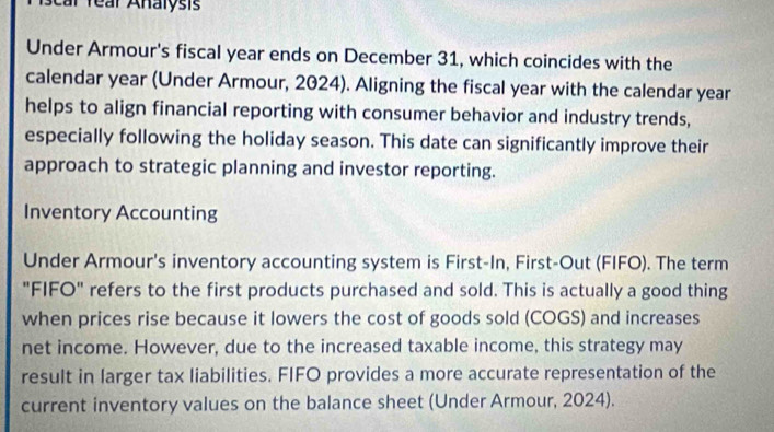 car rear Analysis 
Under Armour's fiscal year ends on December 31, which coincides with the 
calendar year (Under Armour, 2024). Aligning the fiscal year with the calendar year
helps to align financial reporting with consumer behavior and industry trends, 
especially following the holiday season. This date can significantly improve their 
approach to strategic planning and investor reporting. 
Inventory Accounting 
Under Armour's inventory accounting system is First-In, First-Out (FIFO). The term 
"FIFO" refers to the first products purchased and sold. This is actually a good thing 
when prices rise because it lowers the cost of goods sold (COGS) and increases 
net income. However, due to the increased taxable income, this strategy may 
result in larger tax liabilities. FIFO provides a more accurate representation of the 
current inventory values on the balance sheet (Under Armour, 2024).