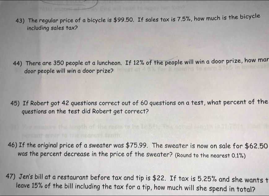 The regular price of a bicycle is $99.50. If sales tax is 7.5%, how much is the bicycle 
including sales tax? 
44) There are 350 people at a luncheon. If 12% of the people will win a door prize, how man 
door people will win a door prize? 
45) If Robert got 42 questions correct out of 60 questions on a test, what percent of the 
questions on the test did Robert get correct? 
46) If the original price of a sweater was $75.99. The sweater is now on sale for $62.50
was the percent decrease in the price of the sweater? (Round to the nearest 0.1%) 
47) Jen's bill at a restaurant before tax and tip is $22. If tax is 5.25% and she wants t 
leave 15% of the bill including the tax for a tip, how much will she spend in total?