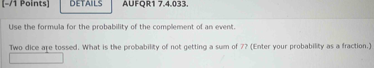 DETAILS AUFQR1 7.4.033. 
Use the formula for the probability of the complement of an event. 
Two dice are tossed. What is the probability of not getting a sum of 7? (Enter your probability as a fraction.)