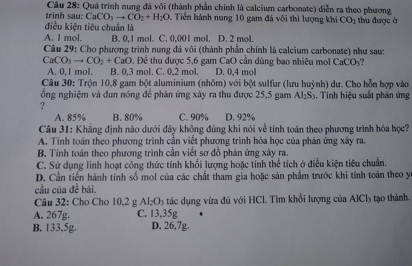 Quá trình nung đá vôi (thành phần chính là calcium carbonate) diễn ra theo phương
trình sau: CaCO_3to CO_2+H_2O. Tiến hành nung 10 gam đá vôi thì lượng khí CO_2 thu được ở
điều kiện tiêu chuẩn là
A. 1 mol. B. 0,1 mol. C. 0,001 mol. D. 2 mol.
Câu 29: Cho phương trình nung đá vôi (thành phần chính là calcium carbonate) như sau:
CaCO_3to CO_2+CaO. Để thu được 5,6 gam CaO cần dùng bao nhiêu mol C aCO_3
A. 0,1 mol. B. 0,3 mol. C. 0,2 mol. D. 0,4 mol
Câu 30: Trộn 10,8 gam bột aluminium (nhôm) với bột sulfur (lưu huỳnh) dư. Cho hỗn hợp vào
ống nghiệm và đun nóng để phản ứng xảy ra thu được 25,5 gam Al_2S_3. Tính hiệu suất phản ứng
?
A. 85% B. 80% C. 90% D. 92%
Câu 31: Khẳng định nào dưới đây không đúng khi nói về tính toán theo phương trình hóa học?
A. Tính toán theo phương trình cần viết phương trình hóa học của phản ứng xảy ra.
B. Tính toán theo phương trình cần viết sơ đồ phản ứng xảy ra.
C. Sử dụng linh hoạt công thức tính khối lượng hoặc tính thể tích ở điều kiện tiêu chuẩn.
D. Cần tiến hành tính số mol của các chất tham gia hoặc sản phẩm trước khi tính toán theo yc
cầu của đề bài.
Câu 32: Cho Cho 10,2 g Al_2O_3 tác dụng vừa đủ với HCl. Tìm khối lượng của AlCl_3 tạo thành.
A. 267g. C. 13,35g
B. 133,5g. D. 26,7g.